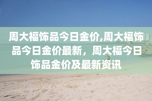 周大福饰品今日金价,周大福饰品今日金价最新，周大福今日饰品金价及最新资讯