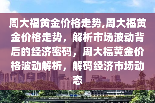 周大福黄金价格走势,周大福黄金价格走势，解析市场波动背后的经济密码，周大福黄金价格波动解析，解码经济市场动态