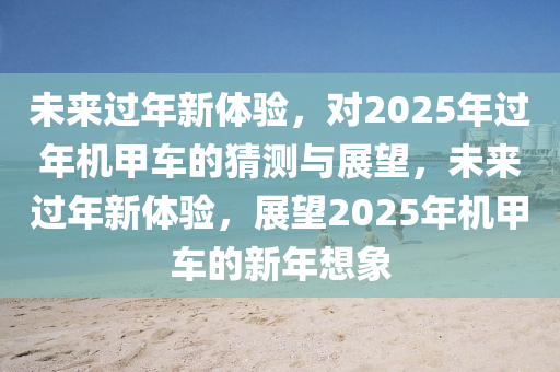 未來過年新體驗(yàn)，對(duì)2025年過年機(jī)甲車的猜測與展望，未來過年新體驗(yàn)，展望2025年機(jī)甲車的新年想象