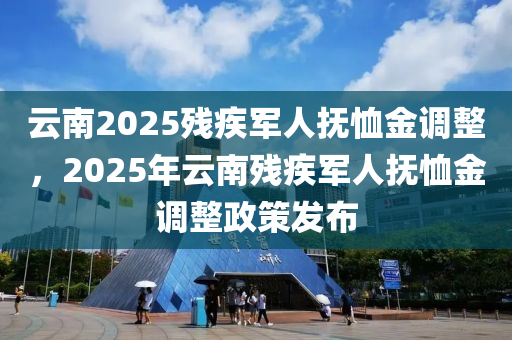 云南2025殘疾軍人撫恤金調(diào)整，2025年云南殘疾軍人撫恤金調(diào)整政策發(fā)布