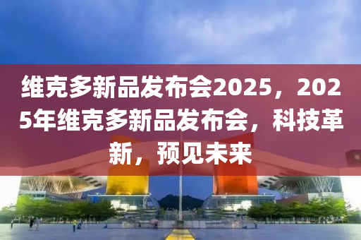 維克多新品發(fā)布會(huì)2025，2025年維克多新品發(fā)布會(huì)，科技革新，預(yù)見未來