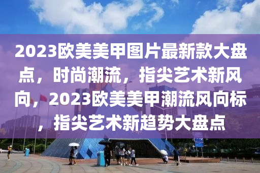 2023歐美美甲圖片最新款大盤點，時尚潮流，指尖藝術新風向，2023歐美美甲潮流風向標，指尖藝術新趨勢大盤點