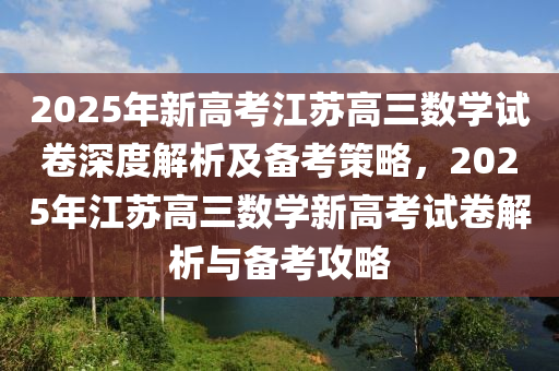 2025年新高考江蘇高三數(shù)學(xué)試卷深度解析及備考策略，2025年江蘇高三數(shù)學(xué)新高考試卷解析與備考攻略