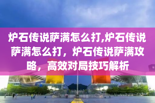 爐石傳說薩滿怎么打,爐石傳說薩滿怎么打，爐石傳說薩滿攻略，高效對局技巧解析