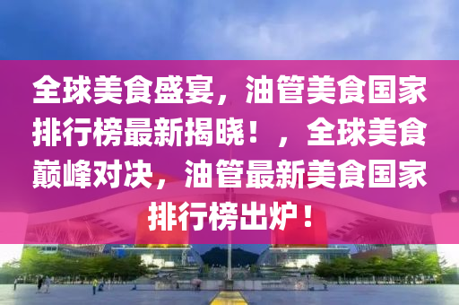 全球美食盛宴，油管美食國(guó)家排行榜最新揭曉！，全球美食巔峰對(duì)決，油管最新美食國(guó)家排行榜出爐！