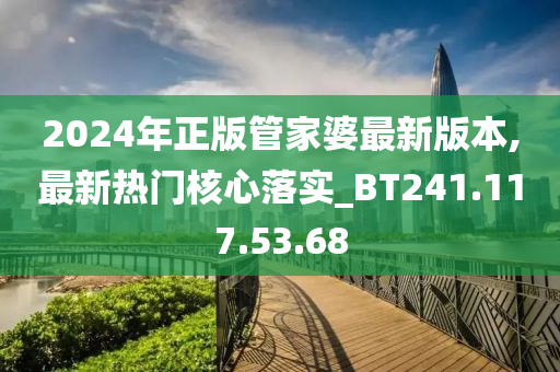 2024年正版管家婆最新版本,最新热门核心落实_BT241.117.53.68