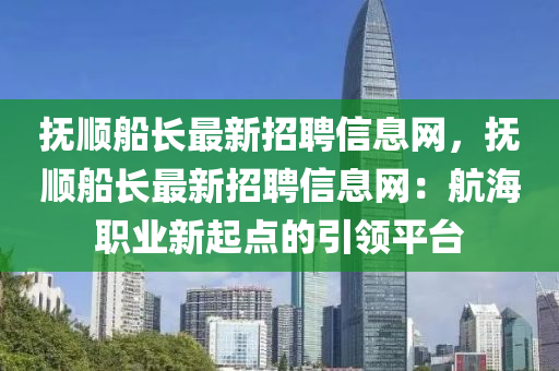 撫順船長最新招聘信息網，撫順船長最新招聘信息網：航海職業(yè)新起點的引領平臺