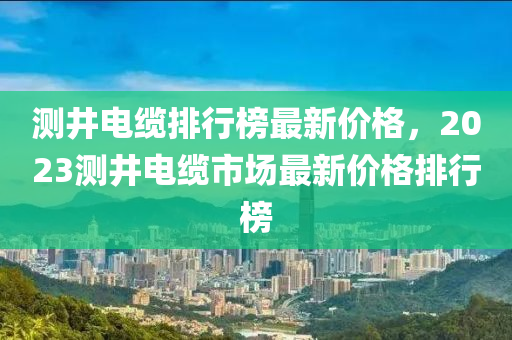 測(cè)井電纜排行榜最新價(jià)格，2023測(cè)井電纜市場(chǎng)最新價(jià)格排行榜