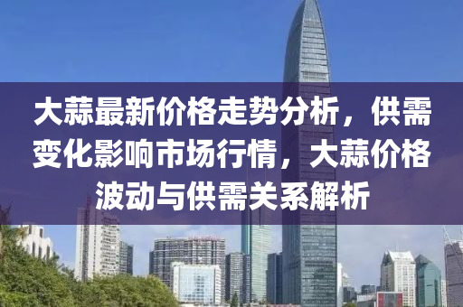 大蒜最新價格走勢分析，供需變化影響市場行情，大蒜價格波動與供需關(guān)系解析