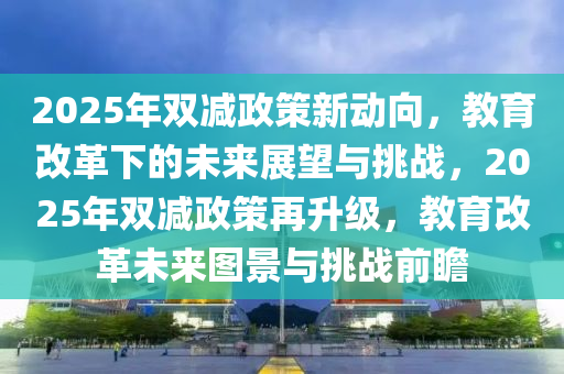 2025年雙減政策新動(dòng)向，教育改革下的未來展望與挑戰(zhàn)，2025年雙減政策再升級(jí)，教育改革未來圖景與挑戰(zhàn)前瞻