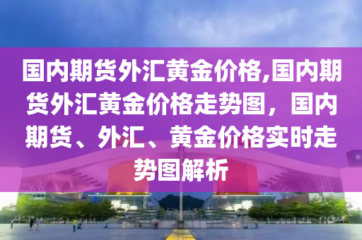 国内期货外汇黄金价格,国内期货外汇黄金价格走势图，国内期货、外汇、黄金价格实时走势图解析