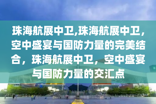 珠海航展中卫,珠海航展中卫，空中盛宴与国防力量的完美结合，珠海航展中卫，空中盛宴与国防力量的交汇点