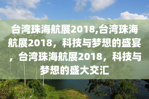 臺灣珠海航展2018,臺灣珠海航展2018，科技與夢想的盛宴，臺灣珠海航展2018，科技與夢想的盛大交匯