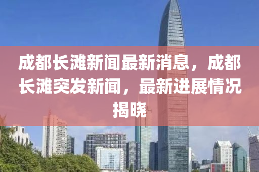 成都長灘新聞最新消息，成都長灘突發(fā)新聞，最新進展情況揭曉