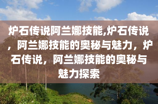 爐石傳說阿蘭娜技能,爐石傳說，阿蘭娜技能的奧秘與魅力，爐石傳說，阿蘭娜技能的奧秘與魅力探索