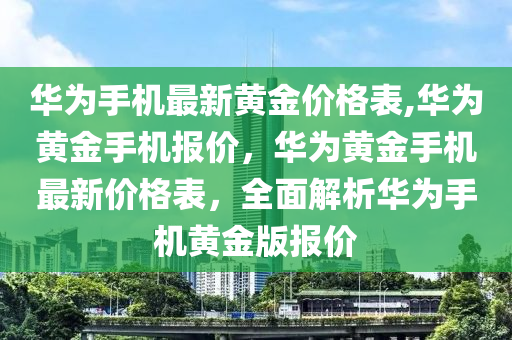 華為手機(jī)最新黃金價格表,華為黃金手機(jī)報價，華為黃金手機(jī)最新價格表，全面解析華為手機(jī)黃金版報價