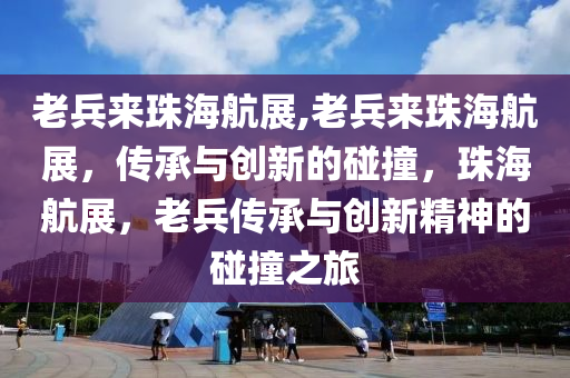 老兵来珠海航展,老兵来珠海航展，传承与创新的碰撞，珠海航展，老兵传承与创新精神的碰撞之旅