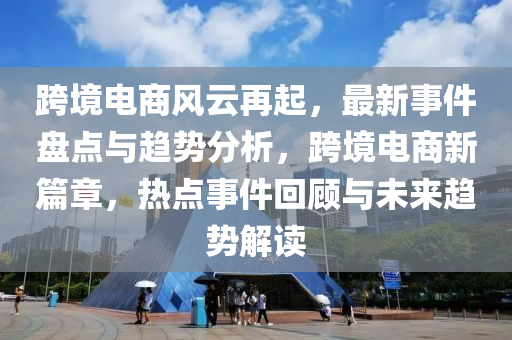 跨境電商風云再起，最新事件盤點與趨勢分析，跨境電商新篇章，熱點事件回顧與未來趨勢解讀