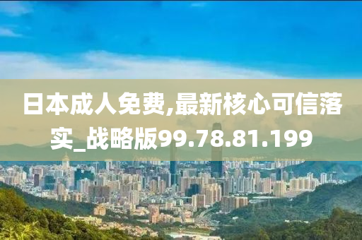 日本成人免費(fèi),最新核心可信落實(shí)_戰(zhàn)略版99.78.81.199