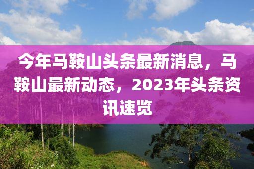 今年馬鞍山頭條最新消息，馬鞍山最新動(dòng)態(tài)，2023年頭條資訊速覽