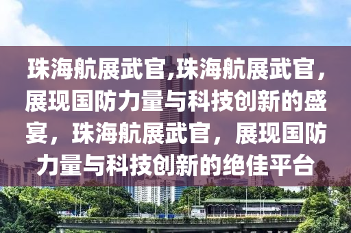 珠海航展武官,珠海航展武官，展現(xiàn)國防力量與科技創(chuàng)新的盛宴，珠海航展武官，展現(xiàn)國防力量與科技創(chuàng)新的絕佳平臺(tái)