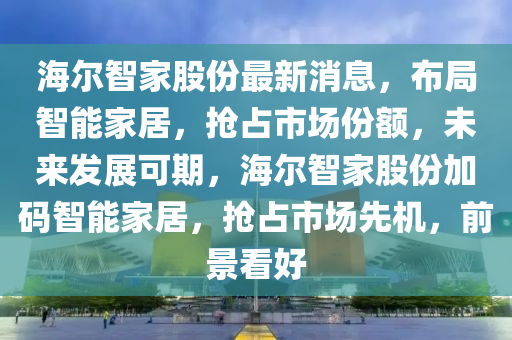 海爾智家股份最新消息，布局智能家居，搶占市場份額，未來發(fā)展可期，海爾智家股份加碼智能家居，搶占市場先機，前景看好