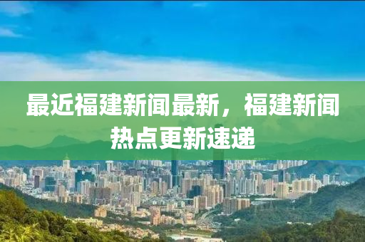 最近福建新聞最新，福建新聞熱點更新速遞