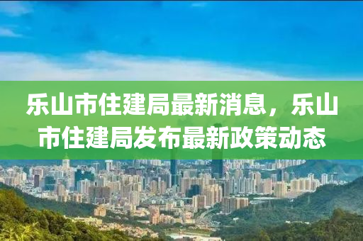 樂山市住建局最新消息，樂山市住建局發(fā)布最新政策動(dòng)態(tài)