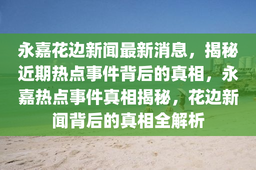 永嘉花邊新聞最新消息，揭秘近期熱點(diǎn)事件背后的真相，永嘉熱點(diǎn)事件真相揭秘，花邊新聞背后的真相全解析