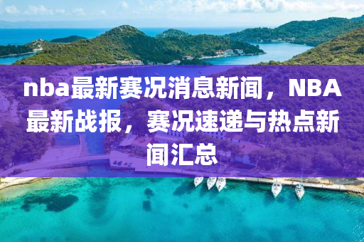 nba最新賽況消息新聞，NBA最新戰(zhàn)報(bào)，賽況速遞與熱點(diǎn)新聞匯總