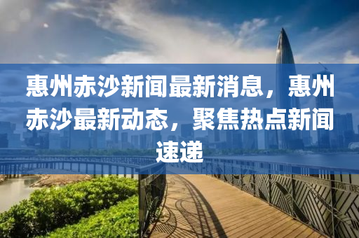 惠州赤沙新聞最新消息，惠州赤沙最新動態(tài)，聚焦熱點新聞速遞