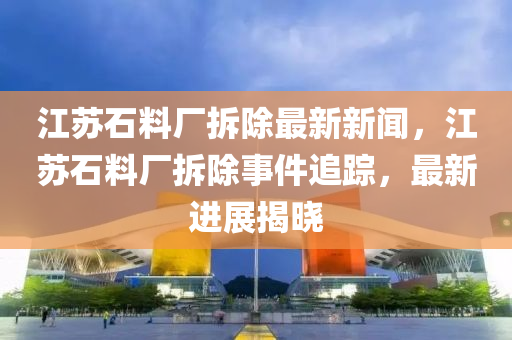 江蘇石料廠拆除最新新聞，江蘇石料廠拆除事件追蹤，最新進展揭曉