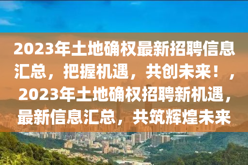 2023年土地確權(quán)最新招聘信息匯總，把握機(jī)遇，共創(chuàng)未來(lái)！，2023年土地確權(quán)招聘新機(jī)遇，最新信息匯總，共筑輝煌未來(lái)