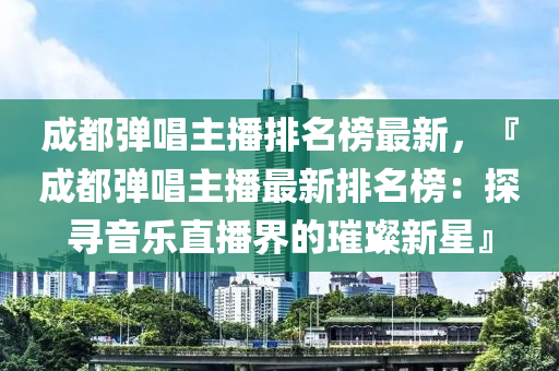 成都彈唱主播排名榜最新，『成都彈唱主播最新排名榜：探尋音樂直播界的璀璨新星』