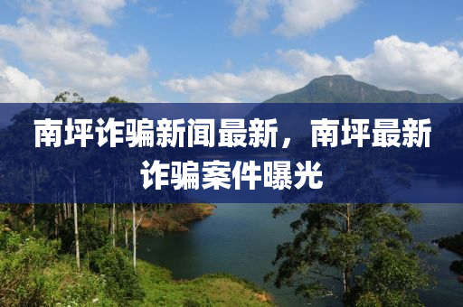 南坪詐騙新聞最新，南坪最新詐騙案件曝光