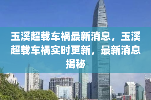 玉溪超載車禍最新消息，玉溪超載車禍實(shí)時(shí)更新，最新消息揭秘