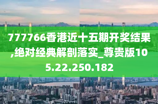 777766香港近十五期開獎結(jié)果,絕對經(jīng)典解剖落實_尊貴版105.22.250.182