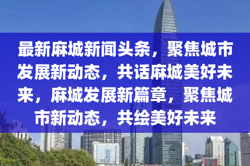 最新麻城新聞頭條，聚焦城市發(fā)展新動態(tài)，共話麻城美好未來，麻城發(fā)展新篇章，聚焦城市新動態(tài)，共繪美好未來