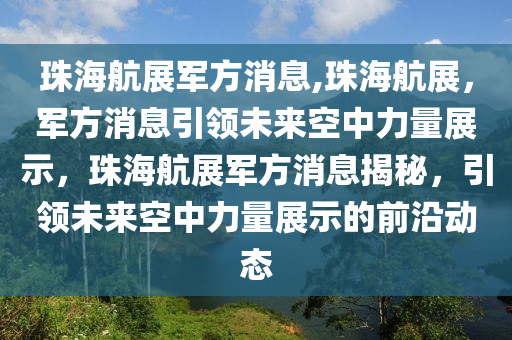 珠海航展军方消息,珠海航展，军方消息引领未来空中力量展示，珠海航展军方消息揭秘，引领未来空中力量展示的前沿动态