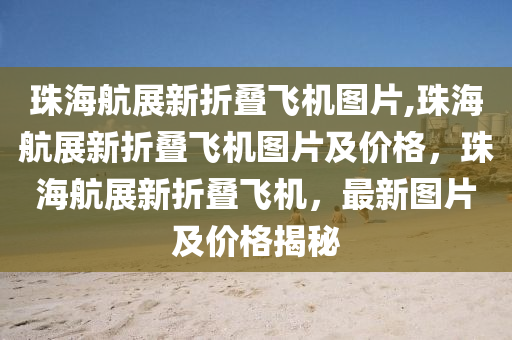 珠海航展新折疊飛機圖片,珠海航展新折疊飛機圖片及價格，珠海航展新折疊飛機，最新圖片及價格揭秘