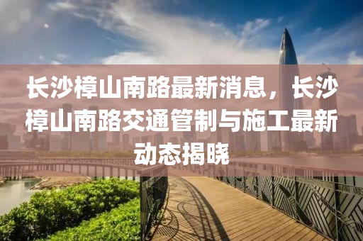 長沙樟山南路最新消息，長沙樟山南路交通管制與施工最新動態(tài)揭曉