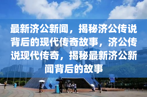 最新濟公新聞，揭秘濟公傳說背后的現(xiàn)代傳奇故事，濟公傳說現(xiàn)代傳奇，揭秘最新濟公新聞背后的故事