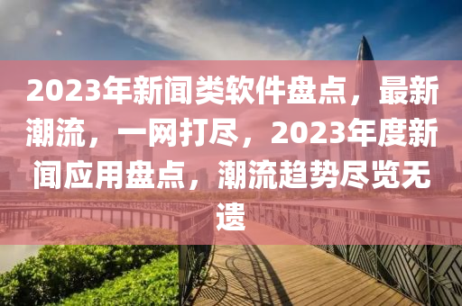 2023年新聞類軟件盤點，最新潮流，一網(wǎng)打盡，2023年度新聞應用盤點，潮流趨勢盡覽無遺