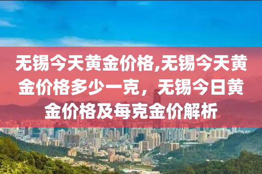 無錫今天黃金價格,無錫今天黃金價格多少一克，無錫今日黃金價格及每克金價解析