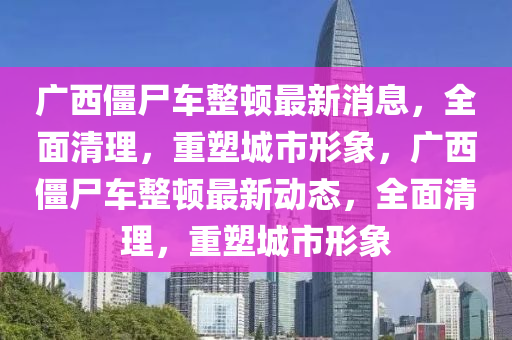 廣西僵尸車整頓最新消息，全面清理，重塑城市形象，廣西僵尸車整頓最新動態(tài)，全面清理，重塑城市形象