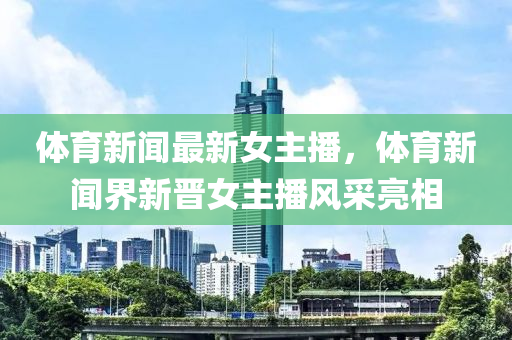 體育新聞最新女主播，體育新聞界新晉女主播風(fēng)采亮相