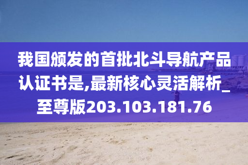 我国颁发的首批北斗导航产品认证书是,最新核心灵活解析_至尊版203.103.181.76