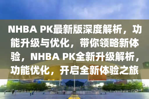 NHBA PK最新版深度解析，功能升級(jí)與優(yōu)化，帶你領(lǐng)略新體驗(yàn)，NHBA PK全新升級(jí)解析，功能優(yōu)化，開啟全新體驗(yàn)之旅