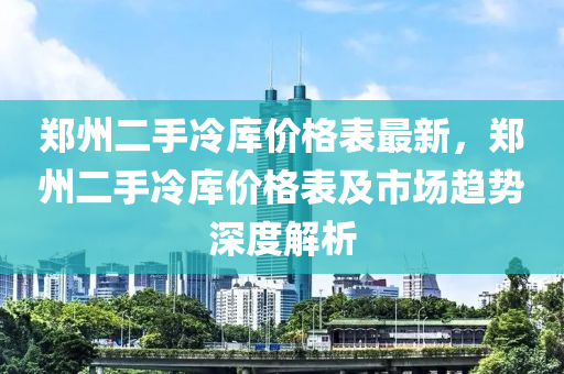 鄭州二手冷庫價格表最新，鄭州二手冷庫價格表及市場趨勢深度解析