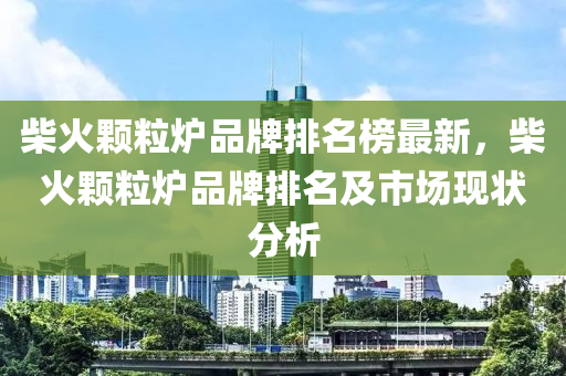 柴火顆粒爐品牌排名榜最新，柴火顆粒爐品牌排名及市場現(xiàn)狀分析